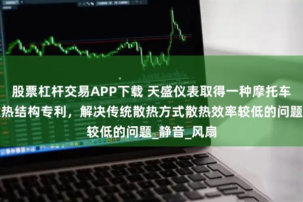 股票杠杆交易APP下载 天盛仪表取得一种摩托车仪表器的散热结构专利，解决传统散热方式散热效率较低的问题_静音_风扇