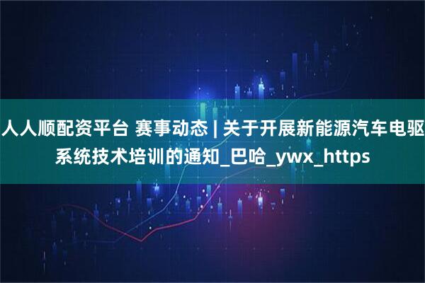 人人顺配资平台 赛事动态 | 关于开展新能源汽车电驱系统技术培训的通知_巴哈_ywx_https