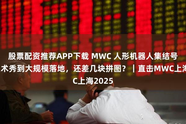 股票配资推荐APP下载 MWC 人形机器人集结号：从技术秀到大规模落地，还差几块拼图？｜直击MWC上海2025