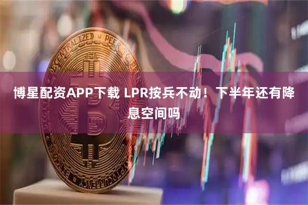 博星配资APP下载 LPR按兵不动！下半年还有降息空间吗