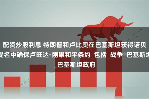 配资炒股利息 特朗普和卢比奥在巴基斯坦获得诺贝尔奖提名中确保卢旺达-刚果和平条约_包括_战争_巴基斯坦政府