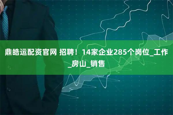 鼎皓运配资官网 招聘！14家企业285个岗位_工作_房山_销售