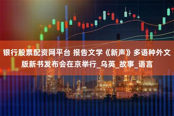 银行股票配资网平台 报告文学《新声》多语种外文版新书发布会在京举行_乌英_故事_语言