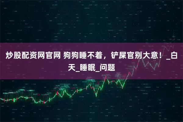 炒股配资网官网 狗狗睡不着，铲屎官别大意！_白天_睡眠_问题