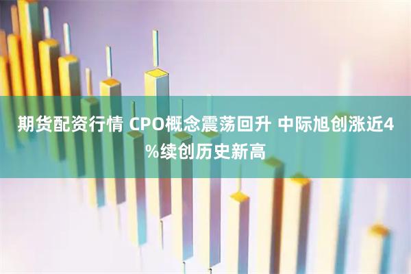 期货配资行情 CPO概念震荡回升 中际旭创涨近4%续创历史新高