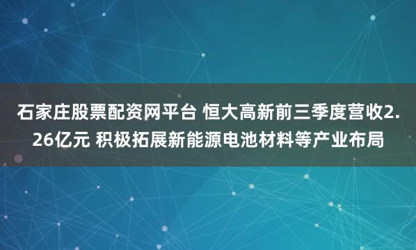 石家庄股票配资网平台 恒大高新前三季度营收2.26亿元 积极拓展新能源电池材料等产业布局