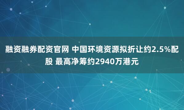 融资融券配资官网 中国环境资源拟折让约2.5%配股 最高净筹约2940万港元