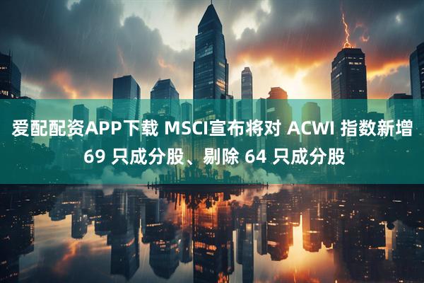 爱配配资APP下载 MSCI宣布将对 ACWI 指数新增 69 只成分股、剔除 64 只成分股