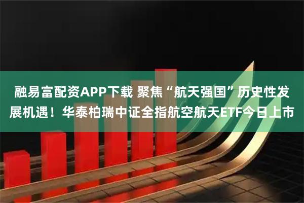 融易富配资APP下载 聚焦“航天强国”历史性发展机遇!华泰柏瑞中证全指航空航天ETF今日上市