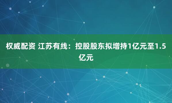 权威配资 江苏有线:控股股东拟增持1亿元至1.5亿元