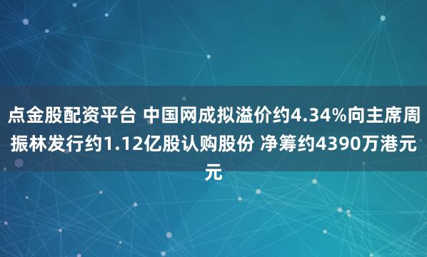 点金股配资平台 中国网成拟溢价约4.34%向主席周振林发行约1.12亿股认购股份 净筹约4390万港元