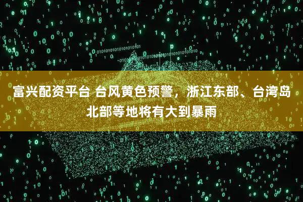 富兴配资平台 台风黄色预警,浙江东部、台湾岛北部等地将有大到暴雨