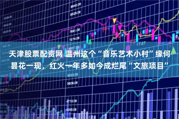 天津股票配资网 温州这个“音乐艺术小村”缘何昙花一现，红火一年多如今成烂尾“文旅项目”