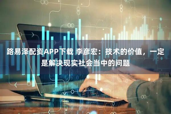 路易泽配资APP下载 李彦宏：技术的价值，一定是解决现实社会当中的问题