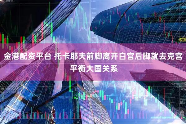 金港配资平台 托卡耶夫前脚离开白宫后脚就去克宫 平衡大国关系