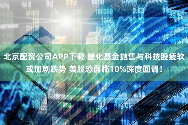 北京配资公司APP下载 量化基金抛售与科技股疲软或加剧跌势 美股恐面临10%深度回调!