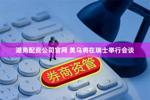 湖南配资公司官网 美乌将在瑞士举行会谈
