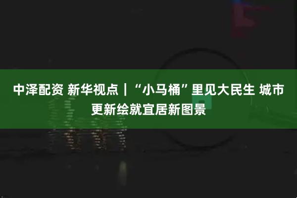 中泽配资 新华视点｜“小马桶”里见大民生 城市更新绘就宜居新图景