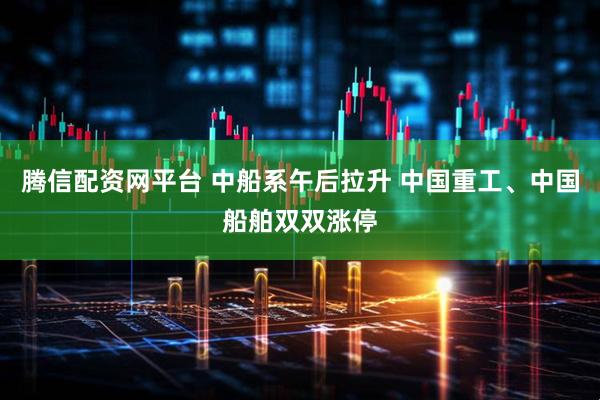 腾信配资网平台 中船系午后拉升 中国重工、中国船舶双双涨停