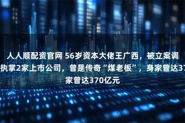 人人顺配资官网 56岁资本大佬王广西，被立案调查！他执掌2家上市公司，曾是传奇“煤老板”，身家曾达370亿元