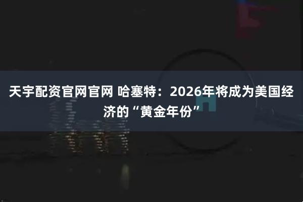 天宇配资官网官网 哈塞特:2026年将成为美国经济的“黄金年份”
