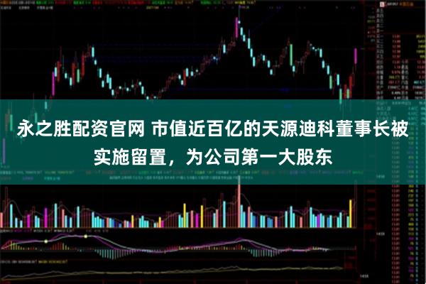 永之胜配资官网 市值近百亿的天源迪科董事长被实施留置，为公司第一大股东