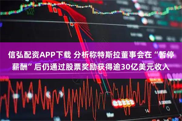 信弘配资APP下载 分析称特斯拉董事会在“暂停薪酬”后仍通过股票奖励获得逾30亿美元收入