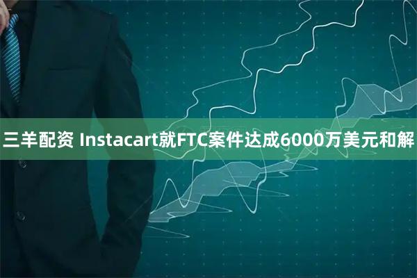 三羊配资 Instacart就FTC案件达成6000万美元和解
