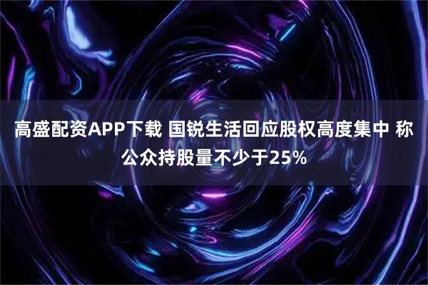 高盛配资APP下载 国锐生活回应股权高度集中 称公众持股量不少于25%