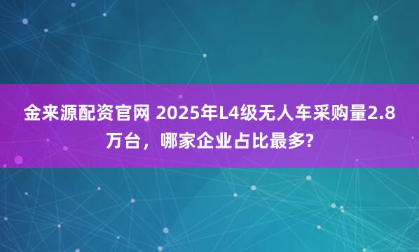 金来源配资官网 2025年L4级无人车采购量2.8万台，哪家企业占比最多?