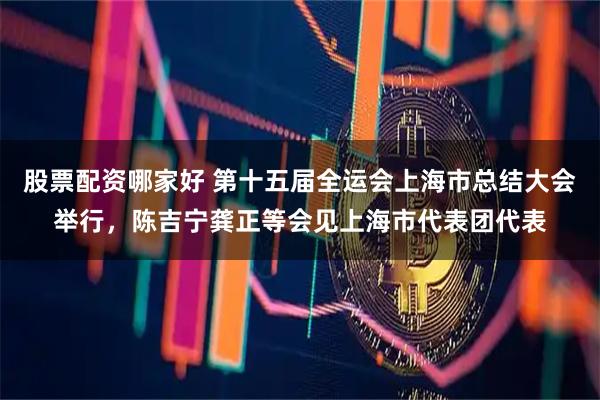 股票配资哪家好 第十五届全运会上海市总结大会举行，陈吉宁龚正等会见上海市代表团代表