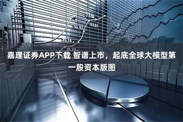 嘉理证券APP下载 智谱上市，起底全球大模型第一股资本版图