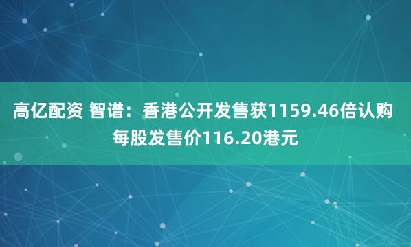 高亿配资 智谱：香港公开发售获1159.46倍认购 每股发售价116.20港元