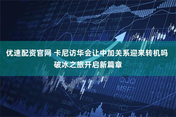 优速配资官网 卡尼访华会让中加关系迎来转机吗 破冰之旅开启新篇章