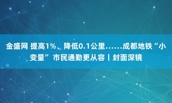 金盛网 提高1%、降低0.1公里……成都地铁“小变量” 市民通勤更从容丨封面深镜