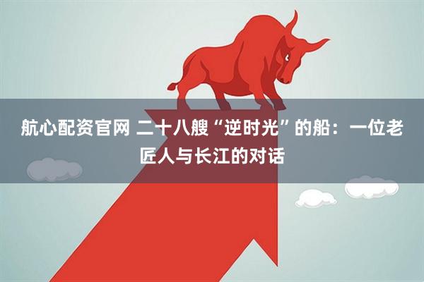航心配资官网 二十八艘“逆时光”的船：一位老匠人与长江的对话