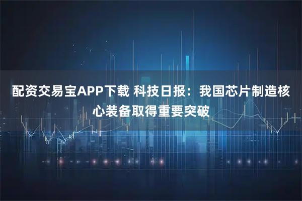 配资交易宝APP下载 科技日报：我国芯片制造核心装备取得重要突破