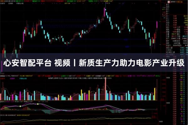 心安智配平台 视频丨新质生产力助力电影产业升级