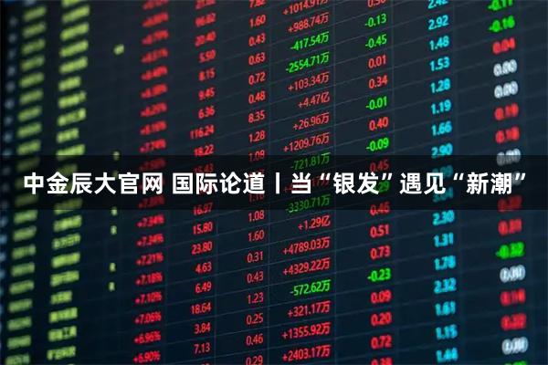 中金辰大官网 国际论道丨当“银发”遇见“新潮”